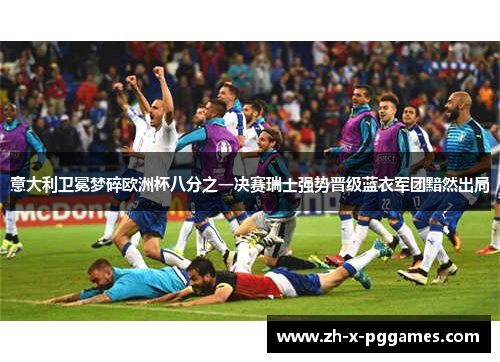 意大利卫冕梦碎欧洲杯八分之一决赛瑞士强势晋级蓝衣军团黯然出局