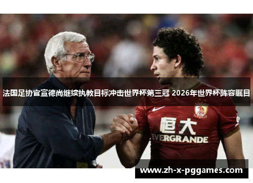 法国足协官宣德尚继续执教目标冲击世界杯第三冠 2026年世界杯阵容瞩目
