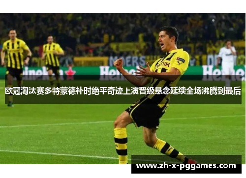 欧冠淘汰赛多特蒙德补时绝平奇迹上演晋级悬念延续全场沸腾到最后 欧冠淘汰赛多特蒙德补时绝平奇迹上演晋级悬念延续全场沸腾到最后