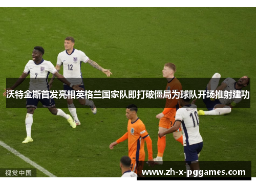 沃特金斯首发亮相英格兰国家队即打破僵局为球队开场推射建功 沃特金斯首发亮相英格兰国家队即打破僵局为球队开场推射建功